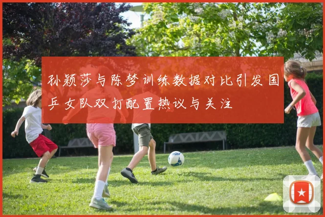 孙颖莎与陈梦训练数据对比引发国乒女队双打配置热议与关注