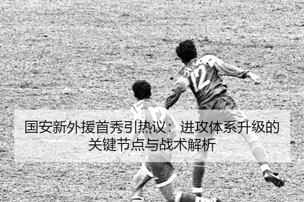 国安新外援首秀引热议：进攻体系升级的关键节点与战术解析